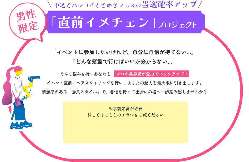 第一印象で差をつける！「直前イメチェン」プロジェクト　「イベントに参加したいけれど、自分に自信が持てない…」「どんな髪型で行けばいいか分からない…」そんな悩みを持つあなたを、プロの美容師が全力でバックアップ！イベント直前にヘアスタイリングを行い、あなたの魅力を最大限に引き出します。清潔感のある「勝負スタイル」で、自信を持って出会いの場へ一歩踏み出しませんか？※事前応募が必要 詳しくは申込ページをご覧ください