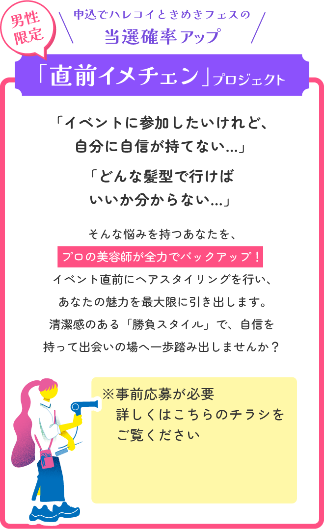 第一印象で差をつける！「直前イメチェン」プロジェクト　「イベントに参加したいけれど、自分に自信が持てない…」「どんな髪型で行けばいいか分からない…」そんな悩みを持つあなたを、プロの美容師が全力でバックアップ！イベント直前にヘアスタイリングを行い、あなたの魅力を最大限に引き出します。清潔感のある「勝負スタイル」で、自信を持って出会いの場へ一歩踏み出しませんか？※事前応募が必要 詳しくは申込ページをご覧ください